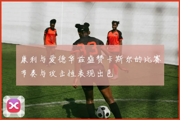 康利与爱德华兹盛赞卡斯尔的比赛节奏与攻击性表现出色
