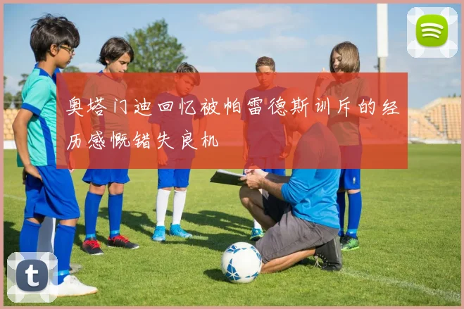 奥塔门迪回忆被帕雷德斯训斥的经历感慨错失良机
