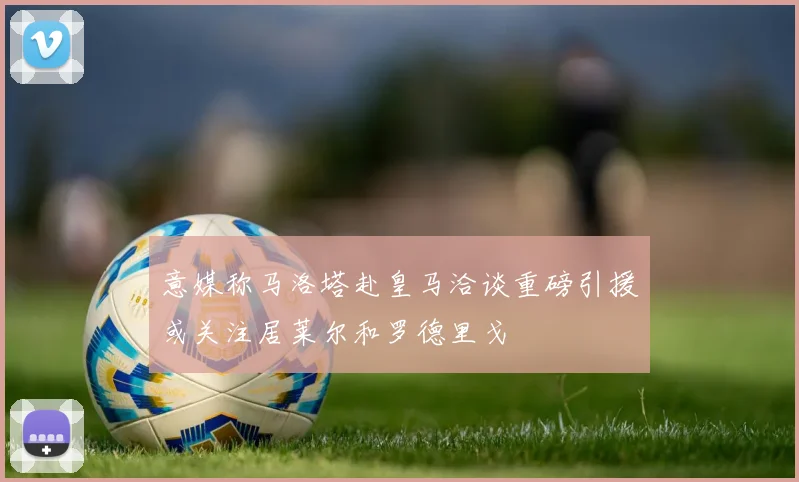 意媒称马洛塔赴皇马洽谈重磅引援或关注居莱尔和罗德里戈