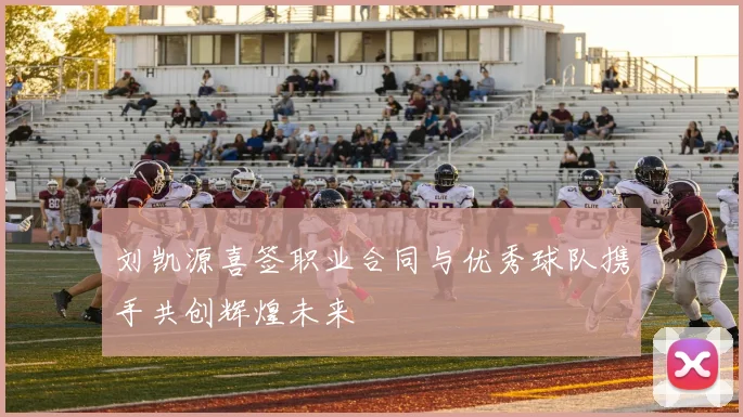 刘凯源喜签职业合同与优秀球队携手共创辉煌未来