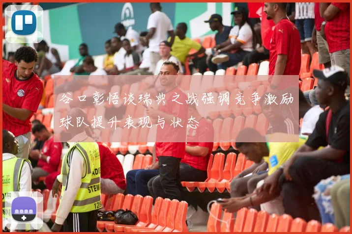 谷口彰悟谈瑞典之战强调竞争激励球队提升表现与状态