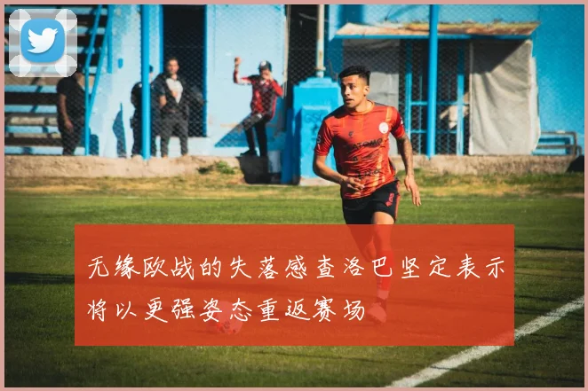 无缘欧战的失落感查洛巴坚定表示将以更强姿态重返赛场