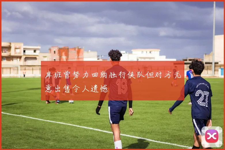 库班曾努力回购独行侠队但对方无意出售令人遗憾