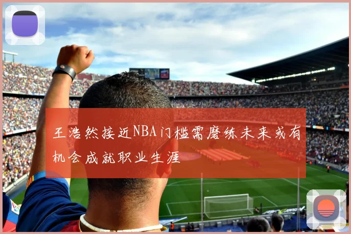 王浩然接近NBA门槛需磨练未来或有机会成就职业生涯