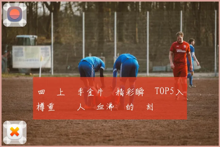 回顧上賽季金牛隊精彩瞬間TOP5入樽重溫讓人熱血沸騰的時刻