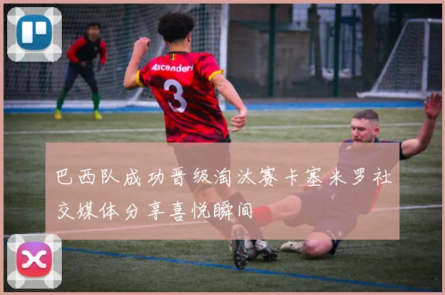 巴西队成功晋级淘汰赛卡塞米罗社交媒体分享喜悦瞬间