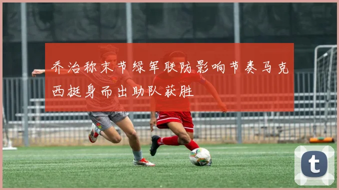 乔治称末节绿军联防影响节奏马克西挺身而出助队获胜