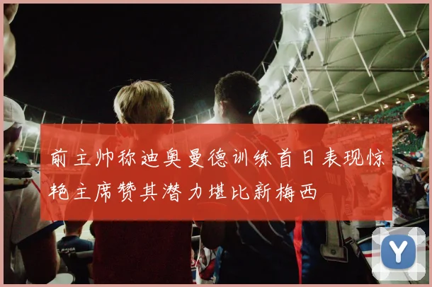 前主帅称迪奥曼德训练首日表现惊艳主席赞其潜力堪比新梅西