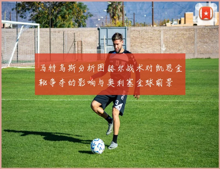 马特乌斯分析图赫尔战术对凯恩金靴争夺的影响与奥利塞金球前景