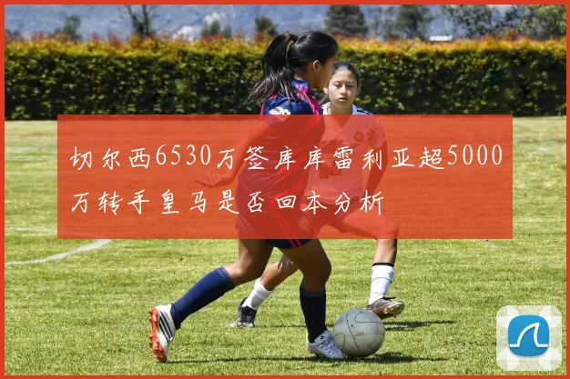 切尔西6530万签库库雷利亚超5000万转手皇马是否回本分析